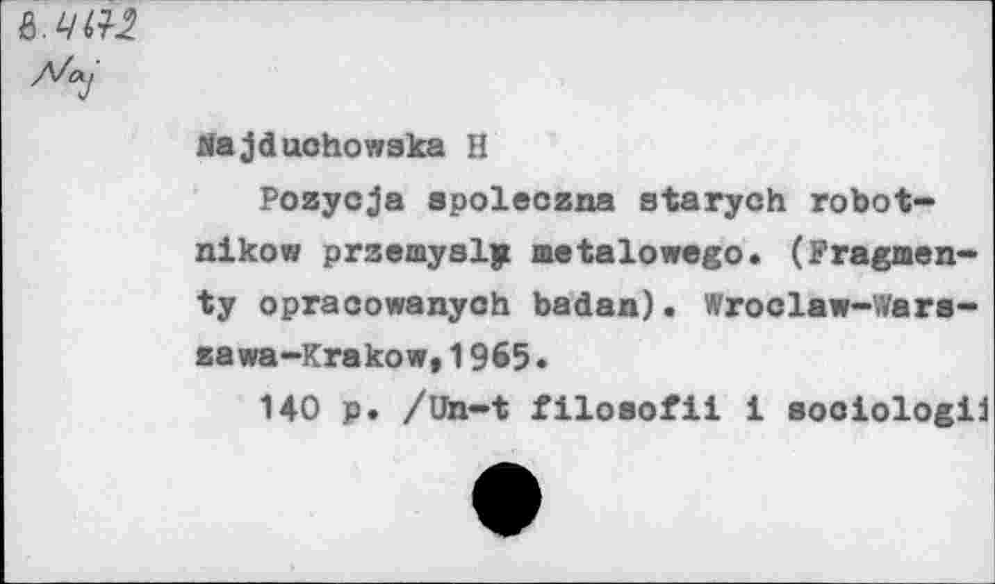 ﻿
ria jduohowaka H
Pozycja spoleczna starych robot-nikow przemysly metalowego. (Fragmen-ty opracowanych badan). Wroclaw-Wars-zawa-Krakow,1965•
140 p. /Un-t filoaofii i sociologii